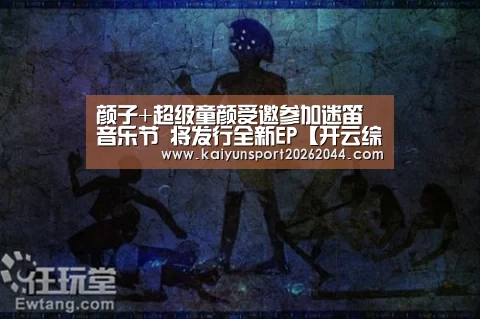 颜子+超级童颜受邀参加迷笛音乐节 将发行全新EP【开云综合】(图1) 开云体育